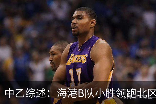 中乙综述：海港B队小胜领跑北区，南区前四均积12分蒲公英暂领跑